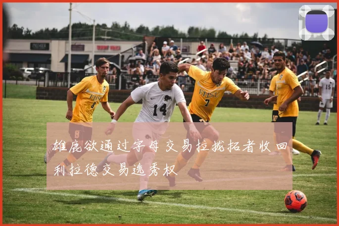 雄鹿欲通过字母交易拉拢拓者收回利拉德交易选秀权