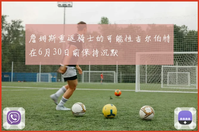詹姆斯重返骑士的可能性吉尔伯特在6月30日前保持沉默