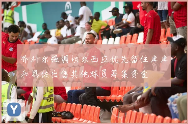 乔科尔强调切尔西应优先留住库库和恩佐出售其他球员筹集资金