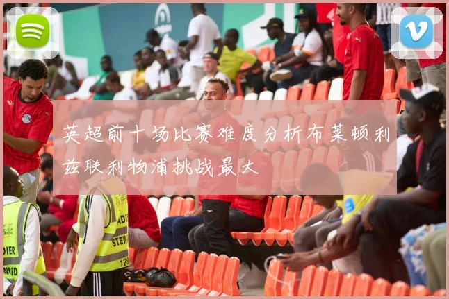 英超前十场比赛难度分析布莱顿利兹联利物浦挑战最大