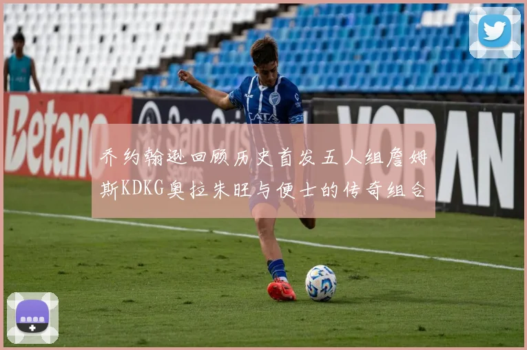乔约翰逊回顾历史首发五人组詹姆斯KDKG奥拉朱旺与便士的传奇组合